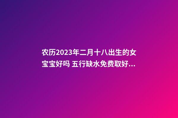 农历2023年二月十八出生的女宝宝好吗 五行缺水免费取好名字